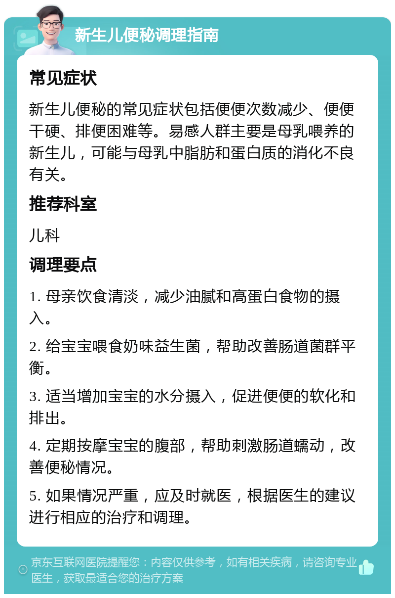 新生儿便秘调理指南 常见症状 新生儿便秘的常见症状包括便便次数减少、便便干硬、排便困难等。易感人群主要是母乳喂养的新生儿，可能与母乳中脂肪和蛋白质的消化不良有关。 推荐科室 儿科 调理要点 1. 母亲饮食清淡，减少油腻和高蛋白食物的摄入。 2. 给宝宝喂食奶味益生菌，帮助改善肠道菌群平衡。 3. 适当增加宝宝的水分摄入，促进便便的软化和排出。 4. 定期按摩宝宝的腹部，帮助刺激肠道蠕动，改善便秘情况。 5. 如果情况严重，应及时就医，根据医生的建议进行相应的治疗和调理。