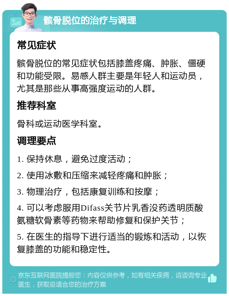 髌骨脱位的治疗与调理 常见症状 髌骨脱位的常见症状包括膝盖疼痛、肿胀、僵硬和功能受限。易感人群主要是年轻人和运动员，尤其是那些从事高强度运动的人群。 推荐科室 骨科或运动医学科室。 调理要点 1. 保持休息，避免过度活动； 2. 使用冰敷和压缩来减轻疼痛和肿胀； 3. 物理治疗，包括康复训练和按摩； 4. 可以考虑服用Difass关节片乳香没药透明质酸氨糖软骨素等药物来帮助修复和保护关节； 5. 在医生的指导下进行适当的锻炼和活动，以恢复膝盖的功能和稳定性。