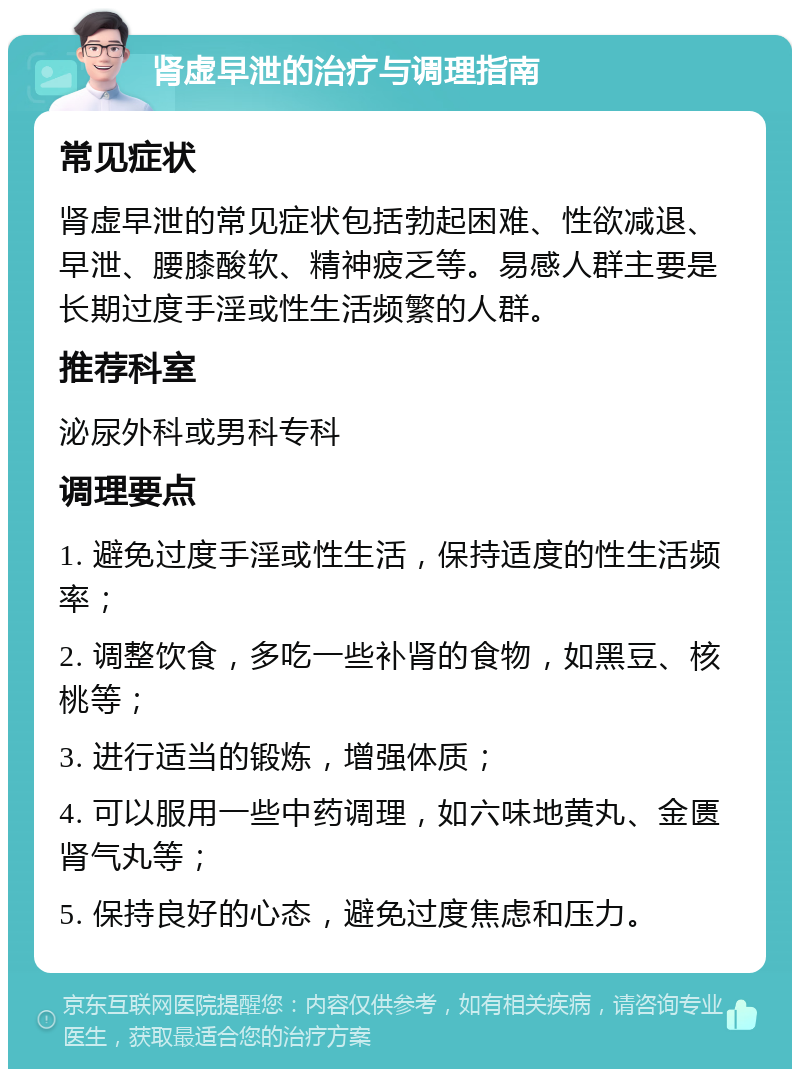 肾虚早泄的治疗与调理指南 常见症状 肾虚早泄的常见症状包括勃起困难、性欲减退、早泄、腰膝酸软、精神疲乏等。易感人群主要是长期过度手淫或性生活频繁的人群。 推荐科室 泌尿外科或男科专科 调理要点 1. 避免过度手淫或性生活，保持适度的性生活频率； 2. 调整饮食，多吃一些补肾的食物，如黑豆、核桃等； 3. 进行适当的锻炼，增强体质； 4. 可以服用一些中药调理，如六味地黄丸、金匮肾气丸等； 5. 保持良好的心态，避免过度焦虑和压力。