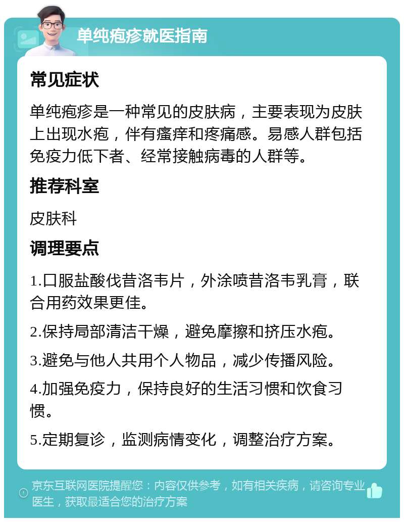 单纯疱疹就医指南 常见症状 单纯疱疹是一种常见的皮肤病，主要表现为皮肤上出现水疱，伴有瘙痒和疼痛感。易感人群包括免疫力低下者、经常接触病毒的人群等。 推荐科室 皮肤科 调理要点 1.口服盐酸伐昔洛韦片，外涂喷昔洛韦乳膏，联合用药效果更佳。 2.保持局部清洁干燥，避免摩擦和挤压水疱。 3.避免与他人共用个人物品，减少传播风险。 4.加强免疫力，保持良好的生活习惯和饮食习惯。 5.定期复诊，监测病情变化，调整治疗方案。