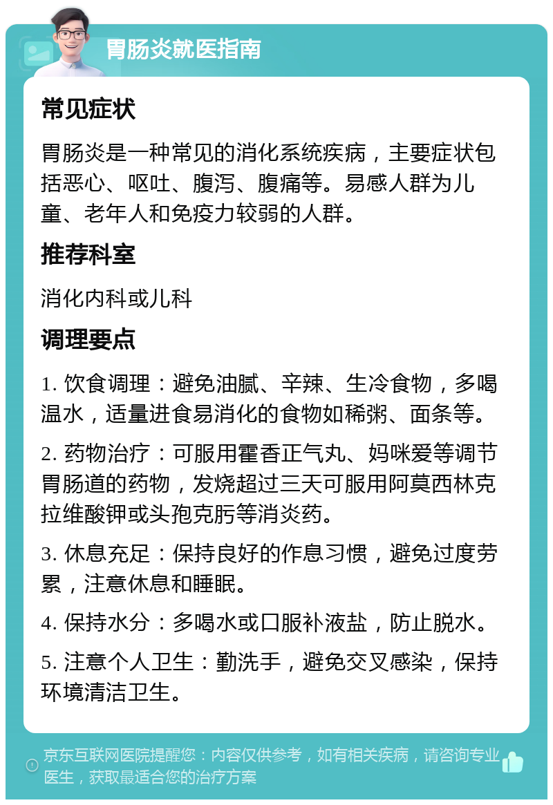 胃肠炎就医指南 常见症状 胃肠炎是一种常见的消化系统疾病，主要症状包括恶心、呕吐、腹泻、腹痛等。易感人群为儿童、老年人和免疫力较弱的人群。 推荐科室 消化内科或儿科 调理要点 1. 饮食调理：避免油腻、辛辣、生冷食物，多喝温水，适量进食易消化的食物如稀粥、面条等。 2. 药物治疗：可服用霍香正气丸、妈咪爱等调节胃肠道的药物，发烧超过三天可服用阿莫西林克拉维酸钾或头孢克肟等消炎药。 3. 休息充足：保持良好的作息习惯，避免过度劳累，注意休息和睡眠。 4. 保持水分：多喝水或口服补液盐，防止脱水。 5. 注意个人卫生：勤洗手，避免交叉感染，保持环境清洁卫生。