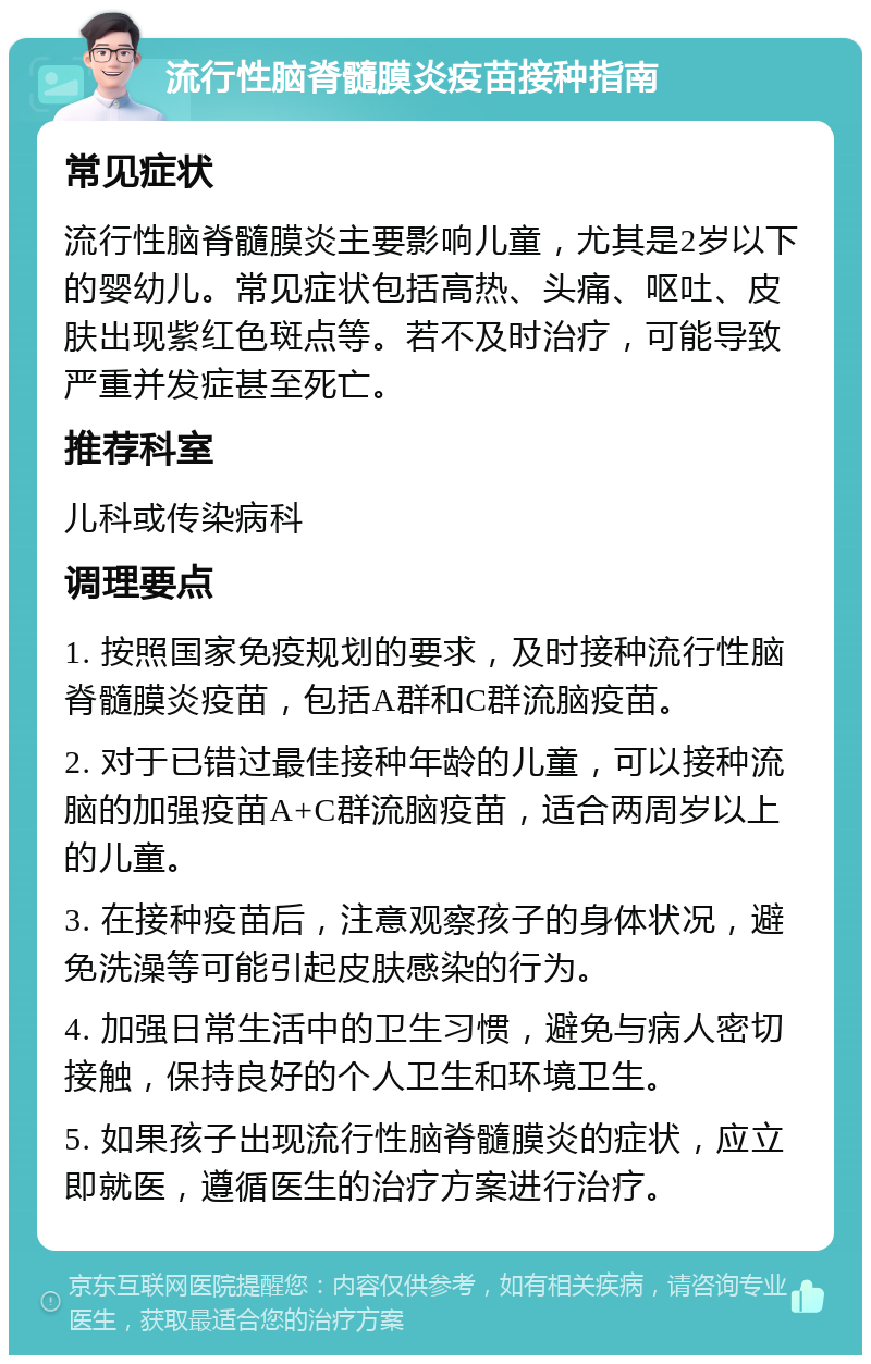 流行性脑脊髓膜炎疫苗接种指南 常见症状 流行性脑脊髓膜炎主要影响儿童，尤其是2岁以下的婴幼儿。常见症状包括高热、头痛、呕吐、皮肤出现紫红色斑点等。若不及时治疗，可能导致严重并发症甚至死亡。 推荐科室 儿科或传染病科 调理要点 1. 按照国家免疫规划的要求，及时接种流行性脑脊髓膜炎疫苗，包括A群和C群流脑疫苗。 2. 对于已错过最佳接种年龄的儿童，可以接种流脑的加强疫苗A+C群流脑疫苗，适合两周岁以上的儿童。 3. 在接种疫苗后，注意观察孩子的身体状况，避免洗澡等可能引起皮肤感染的行为。 4. 加强日常生活中的卫生习惯，避免与病人密切接触，保持良好的个人卫生和环境卫生。 5. 如果孩子出现流行性脑脊髓膜炎的症状，应立即就医，遵循医生的治疗方案进行治疗。