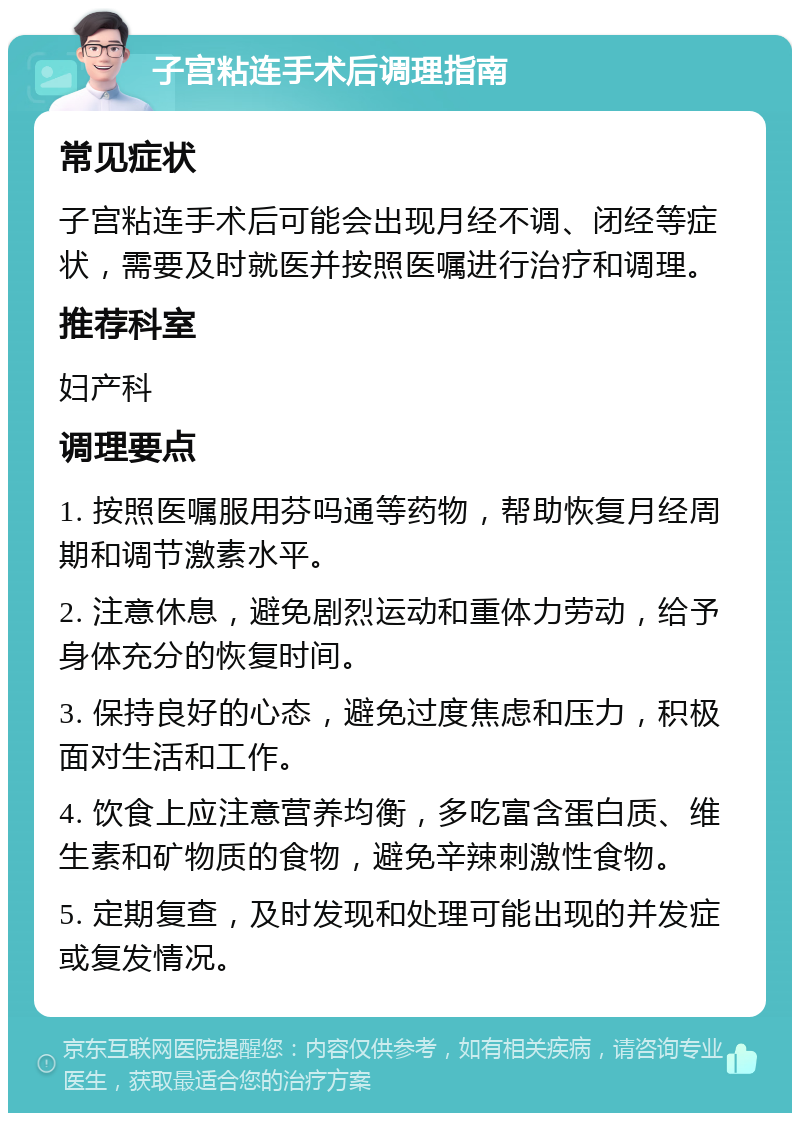 子宫粘连手术后调理指南 常见症状 子宫粘连手术后可能会出现月经不调、闭经等症状，需要及时就医并按照医嘱进行治疗和调理。 推荐科室 妇产科 调理要点 1. 按照医嘱服用芬吗通等药物，帮助恢复月经周期和调节激素水平。 2. 注意休息，避免剧烈运动和重体力劳动，给予身体充分的恢复时间。 3. 保持良好的心态，避免过度焦虑和压力，积极面对生活和工作。 4. 饮食上应注意营养均衡，多吃富含蛋白质、维生素和矿物质的食物，避免辛辣刺激性食物。 5. 定期复查，及时发现和处理可能出现的并发症或复发情况。