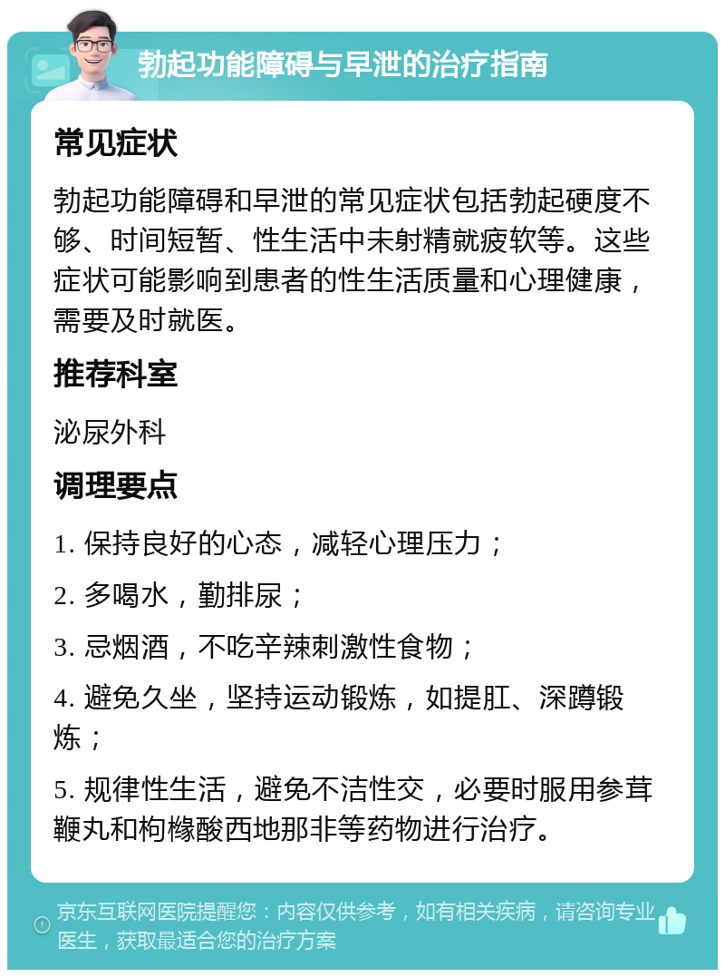 勃起功能障碍与早泄的治疗指南 常见症状 勃起功能障碍和早泄的常见症状包括勃起硬度不够、时间短暂、性生活中未射精就疲软等。这些症状可能影响到患者的性生活质量和心理健康，需要及时就医。 推荐科室 泌尿外科 调理要点 1. 保持良好的心态，减轻心理压力； 2. 多喝水，勤排尿； 3. 忌烟酒，不吃辛辣刺激性食物； 4. 避免久坐，坚持运动锻炼，如提肛、深蹲锻炼； 5. 规律性生活，避免不洁性交，必要时服用参茸鞭丸和枸橼酸西地那非等药物进行治疗。