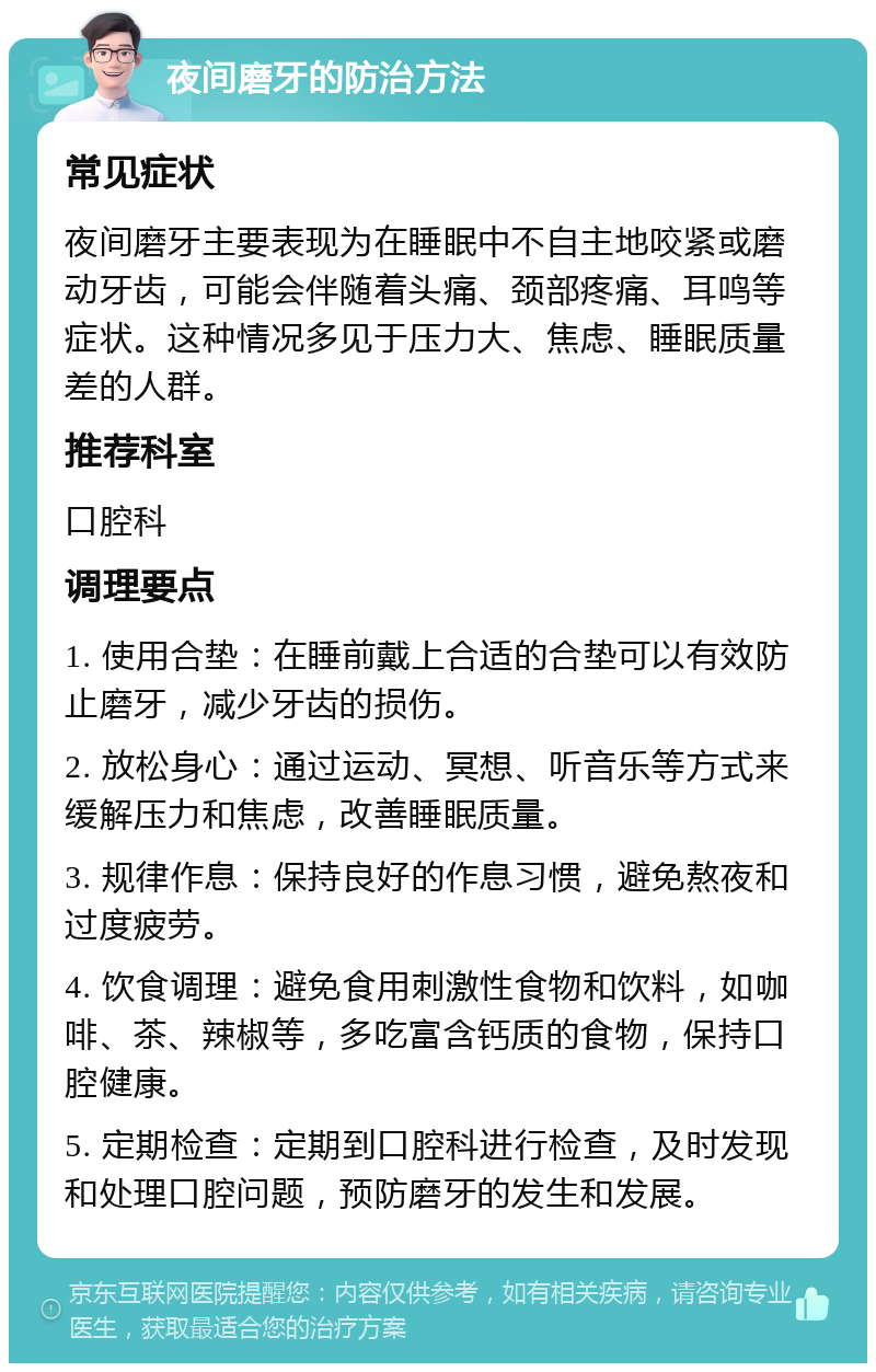 夜间磨牙的防治方法 常见症状 夜间磨牙主要表现为在睡眠中不自主地咬紧或磨动牙齿，可能会伴随着头痛、颈部疼痛、耳鸣等症状。这种情况多见于压力大、焦虑、睡眠质量差的人群。 推荐科室 口腔科 调理要点 1. 使用合垫：在睡前戴上合适的合垫可以有效防止磨牙，减少牙齿的损伤。 2. 放松身心：通过运动、冥想、听音乐等方式来缓解压力和焦虑，改善睡眠质量。 3. 规律作息：保持良好的作息习惯，避免熬夜和过度疲劳。 4. 饮食调理：避免食用刺激性食物和饮料，如咖啡、茶、辣椒等，多吃富含钙质的食物，保持口腔健康。 5. 定期检查：定期到口腔科进行检查，及时发现和处理口腔问题，预防磨牙的发生和发展。