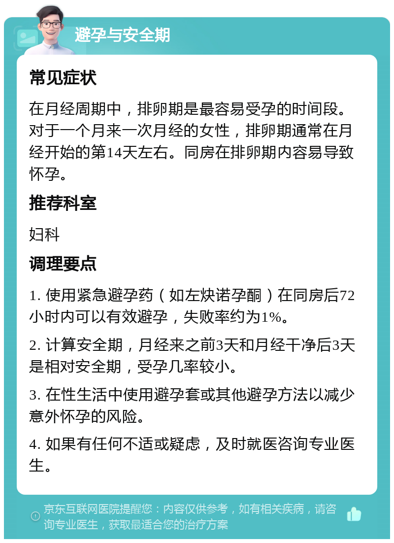 避孕与安全期 常见症状 在月经周期中，排卵期是最容易受孕的时间段。对于一个月来一次月经的女性，排卵期通常在月经开始的第14天左右。同房在排卵期内容易导致怀孕。 推荐科室 妇科 调理要点 1. 使用紧急避孕药（如左炔诺孕酮）在同房后72小时内可以有效避孕，失败率约为1%。 2. 计算安全期，月经来之前3天和月经干净后3天是相对安全期，受孕几率较小。 3. 在性生活中使用避孕套或其他避孕方法以减少意外怀孕的风险。 4. 如果有任何不适或疑虑，及时就医咨询专业医生。