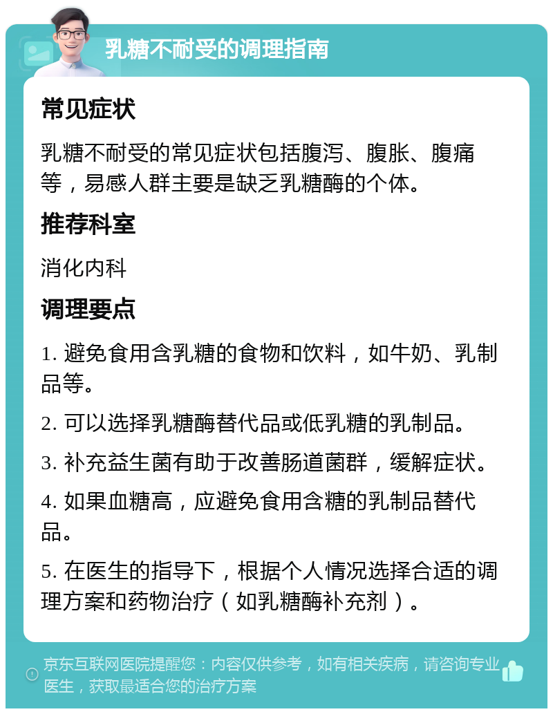 乳糖不耐受的调理指南 常见症状 乳糖不耐受的常见症状包括腹泻、腹胀、腹痛等，易感人群主要是缺乏乳糖酶的个体。 推荐科室 消化内科 调理要点 1. 避免食用含乳糖的食物和饮料，如牛奶、乳制品等。 2. 可以选择乳糖酶替代品或低乳糖的乳制品。 3. 补充益生菌有助于改善肠道菌群，缓解症状。 4. 如果血糖高，应避免食用含糖的乳制品替代品。 5. 在医生的指导下，根据个人情况选择合适的调理方案和药物治疗（如乳糖酶补充剂）。