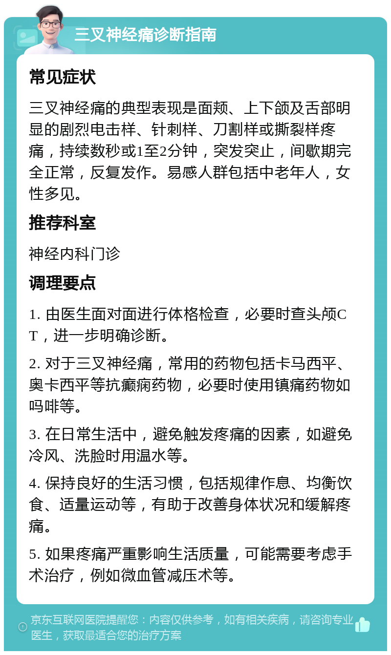 三叉神经痛诊断指南 常见症状 三叉神经痛的典型表现是面颊、上下颌及舌部明显的剧烈电击样、针刺样、刀割样或撕裂样疼痛，持续数秒或1至2分钟，突发突止，间歇期完全正常，反复发作。易感人群包括中老年人，女性多见。 推荐科室 神经内科门诊 调理要点 1. 由医生面对面进行体格检查，必要时查头颅CT，进一步明确诊断。 2. 对于三叉神经痛，常用的药物包括卡马西平、奥卡西平等抗癫痫药物，必要时使用镇痛药物如吗啡等。 3. 在日常生活中，避免触发疼痛的因素，如避免冷风、洗脸时用温水等。 4. 保持良好的生活习惯，包括规律作息、均衡饮食、适量运动等，有助于改善身体状况和缓解疼痛。 5. 如果疼痛严重影响生活质量，可能需要考虑手术治疗，例如微血管减压术等。