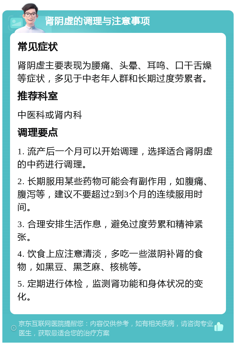 肾阴虚的调理与注意事项 常见症状 肾阴虚主要表现为腰痛、头晕、耳鸣、口干舌燥等症状，多见于中老年人群和长期过度劳累者。 推荐科室 中医科或肾内科 调理要点 1. 流产后一个月可以开始调理，选择适合肾阴虚的中药进行调理。 2. 长期服用某些药物可能会有副作用，如腹痛、腹泻等，建议不要超过2到3个月的连续服用时间。 3. 合理安排生活作息，避免过度劳累和精神紧张。 4. 饮食上应注意清淡，多吃一些滋阴补肾的食物，如黑豆、黑芝麻、核桃等。 5. 定期进行体检，监测肾功能和身体状况的变化。