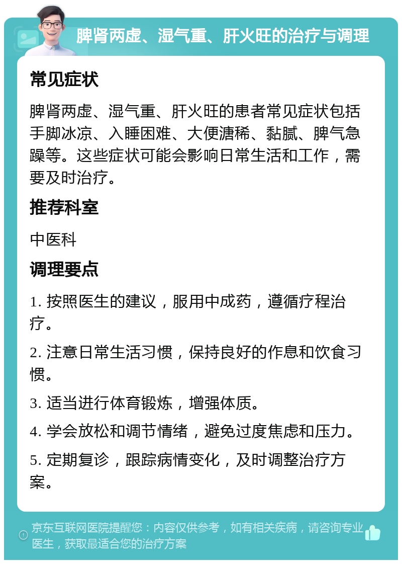 脾肾两虚、湿气重、肝火旺的治疗与调理 常见症状 脾肾两虚、湿气重、肝火旺的患者常见症状包括手脚冰凉、入睡困难、大便溏稀、黏腻、脾气急躁等。这些症状可能会影响日常生活和工作，需要及时治疗。 推荐科室 中医科 调理要点 1. 按照医生的建议，服用中成药，遵循疗程治疗。 2. 注意日常生活习惯，保持良好的作息和饮食习惯。 3. 适当进行体育锻炼，增强体质。 4. 学会放松和调节情绪，避免过度焦虑和压力。 5. 定期复诊，跟踪病情变化，及时调整治疗方案。