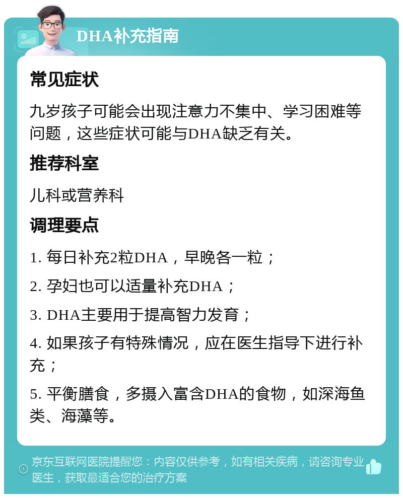 DHA补充指南 常见症状 九岁孩子可能会出现注意力不集中、学习困难等问题，这些症状可能与DHA缺乏有关。 推荐科室 儿科或营养科 调理要点 1. 每日补充2粒DHA，早晚各一粒； 2. 孕妇也可以适量补充DHA； 3. DHA主要用于提高智力发育； 4. 如果孩子有特殊情况，应在医生指导下进行补充； 5. 平衡膳食，多摄入富含DHA的食物，如深海鱼类、海藻等。