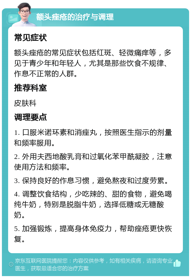 额头痤疮的治疗与调理 常见症状 额头痤疮的常见症状包括红斑、轻微痛痒等，多见于青少年和年轻人，尤其是那些饮食不规律、作息不正常的人群。 推荐科室 皮肤科 调理要点 1. 口服米诺环素和消痤丸，按照医生指示的剂量和频率服用。 2. 外用夫西地酸乳膏和过氧化苯甲酰凝胶，注意使用方法和频率。 3. 保持良好的作息习惯，避免熬夜和过度劳累。 4. 调整饮食结构，少吃辣的、甜的食物，避免喝纯牛奶，特别是脱脂牛奶，选择低糖或无糖酸奶。 5. 加强锻炼，提高身体免疫力，帮助痤疮更快恢复。