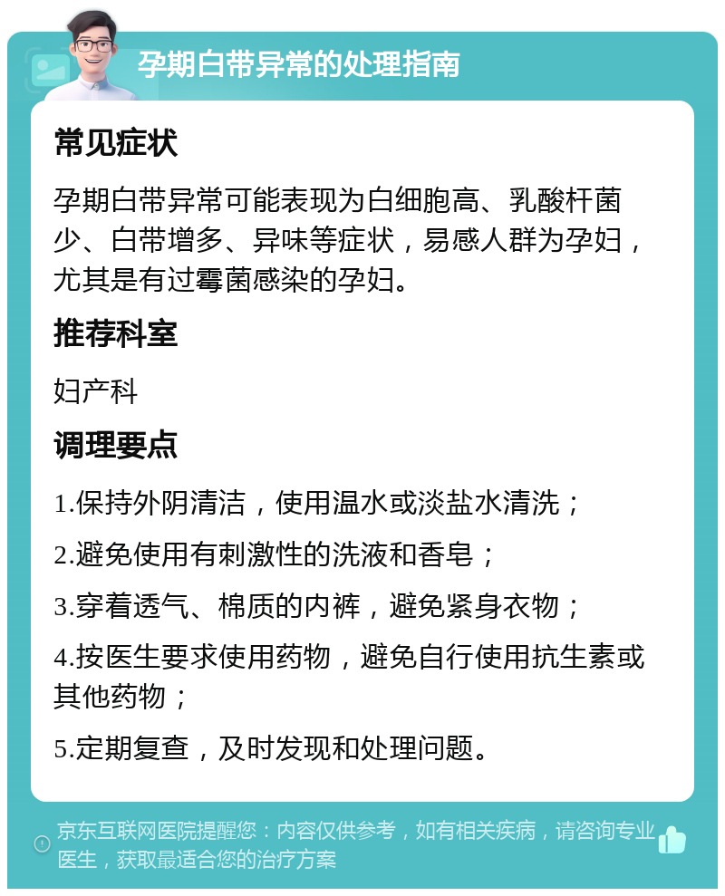 孕期白带异常的处理指南 常见症状 孕期白带异常可能表现为白细胞高、乳酸杆菌少、白带增多、异味等症状，易感人群为孕妇，尤其是有过霉菌感染的孕妇。 推荐科室 妇产科 调理要点 1.保持外阴清洁，使用温水或淡盐水清洗； 2.避免使用有刺激性的洗液和香皂； 3.穿着透气、棉质的内裤，避免紧身衣物； 4.按医生要求使用药物，避免自行使用抗生素或其他药物； 5.定期复查，及时发现和处理问题。