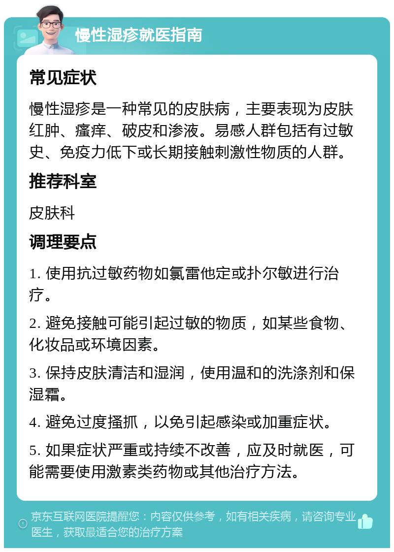 慢性湿疹就医指南 常见症状 慢性湿疹是一种常见的皮肤病，主要表现为皮肤红肿、瘙痒、破皮和渗液。易感人群包括有过敏史、免疫力低下或长期接触刺激性物质的人群。 推荐科室 皮肤科 调理要点 1. 使用抗过敏药物如氯雷他定或扑尔敏进行治疗。 2. 避免接触可能引起过敏的物质，如某些食物、化妆品或环境因素。 3. 保持皮肤清洁和湿润，使用温和的洗涤剂和保湿霜。 4. 避免过度搔抓，以免引起感染或加重症状。 5. 如果症状严重或持续不改善，应及时就医，可能需要使用激素类药物或其他治疗方法。