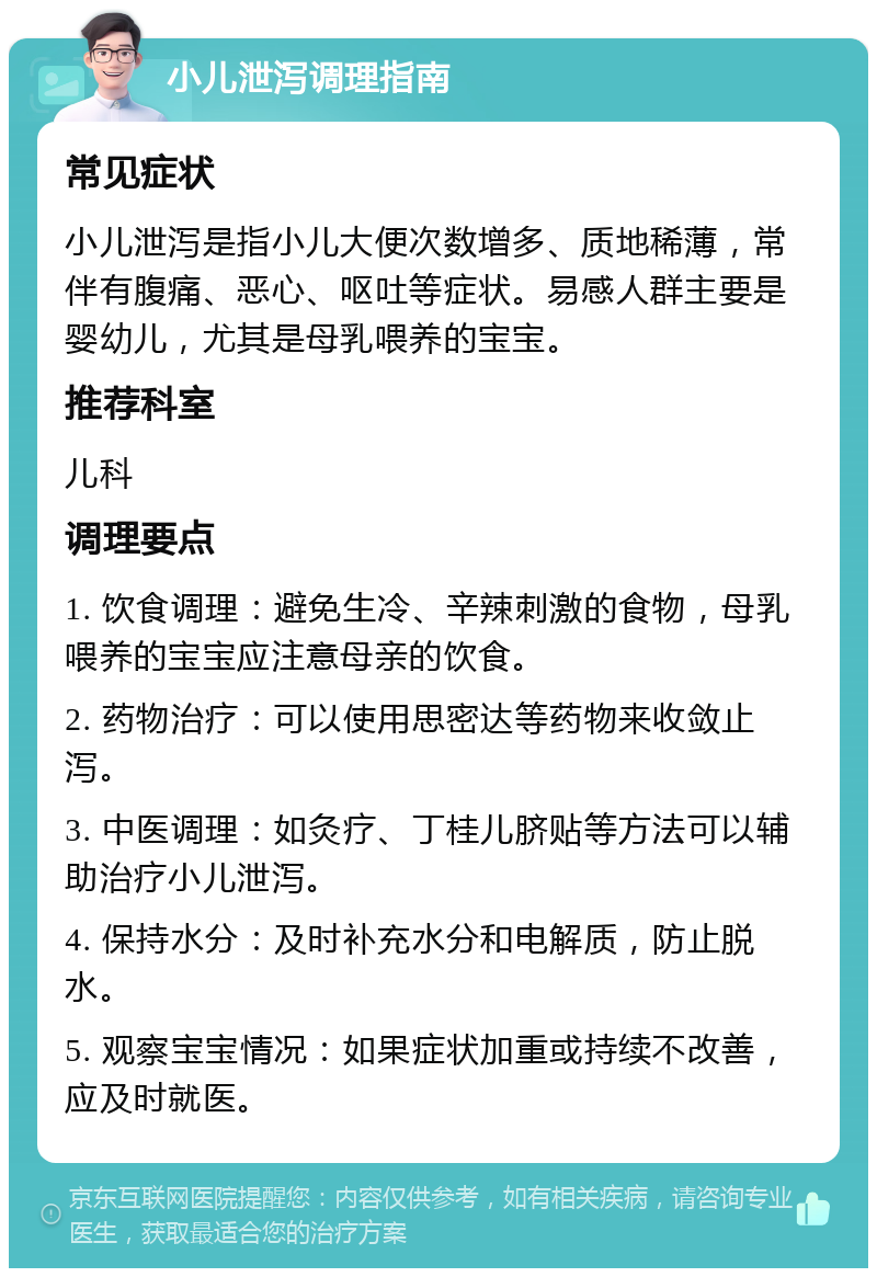 小儿泄泻调理指南 常见症状 小儿泄泻是指小儿大便次数增多、质地稀薄，常伴有腹痛、恶心、呕吐等症状。易感人群主要是婴幼儿，尤其是母乳喂养的宝宝。 推荐科室 儿科 调理要点 1. 饮食调理：避免生冷、辛辣刺激的食物，母乳喂养的宝宝应注意母亲的饮食。 2. 药物治疗：可以使用思密达等药物来收敛止泻。 3. 中医调理：如灸疗、丁桂儿脐贴等方法可以辅助治疗小儿泄泻。 4. 保持水分：及时补充水分和电解质，防止脱水。 5. 观察宝宝情况：如果症状加重或持续不改善，应及时就医。