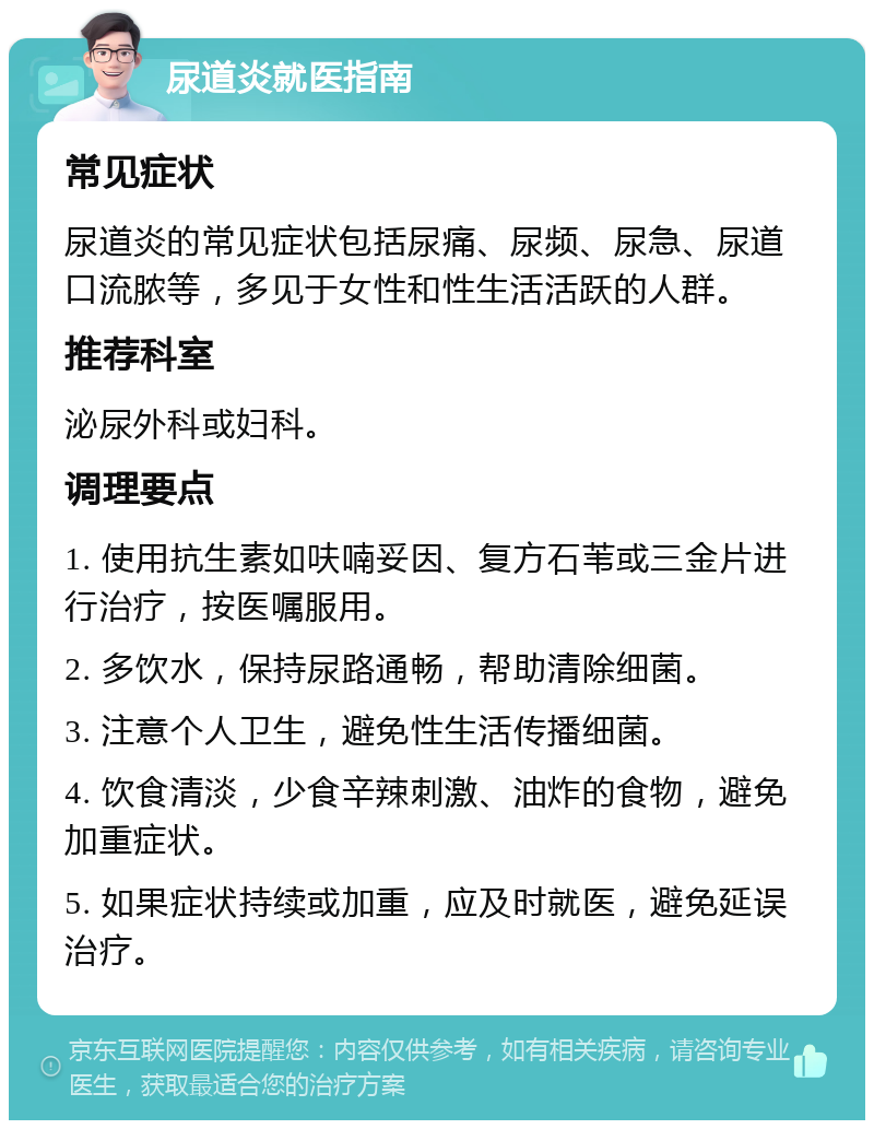 尿道炎就医指南 常见症状 尿道炎的常见症状包括尿痛、尿频、尿急、尿道口流脓等，多见于女性和性生活活跃的人群。 推荐科室 泌尿外科或妇科。 调理要点 1. 使用抗生素如呋喃妥因、复方石苇或三金片进行治疗，按医嘱服用。 2. 多饮水，保持尿路通畅，帮助清除细菌。 3. 注意个人卫生，避免性生活传播细菌。 4. 饮食清淡，少食辛辣刺激、油炸的食物，避免加重症状。 5. 如果症状持续或加重，应及时就医，避免延误治疗。