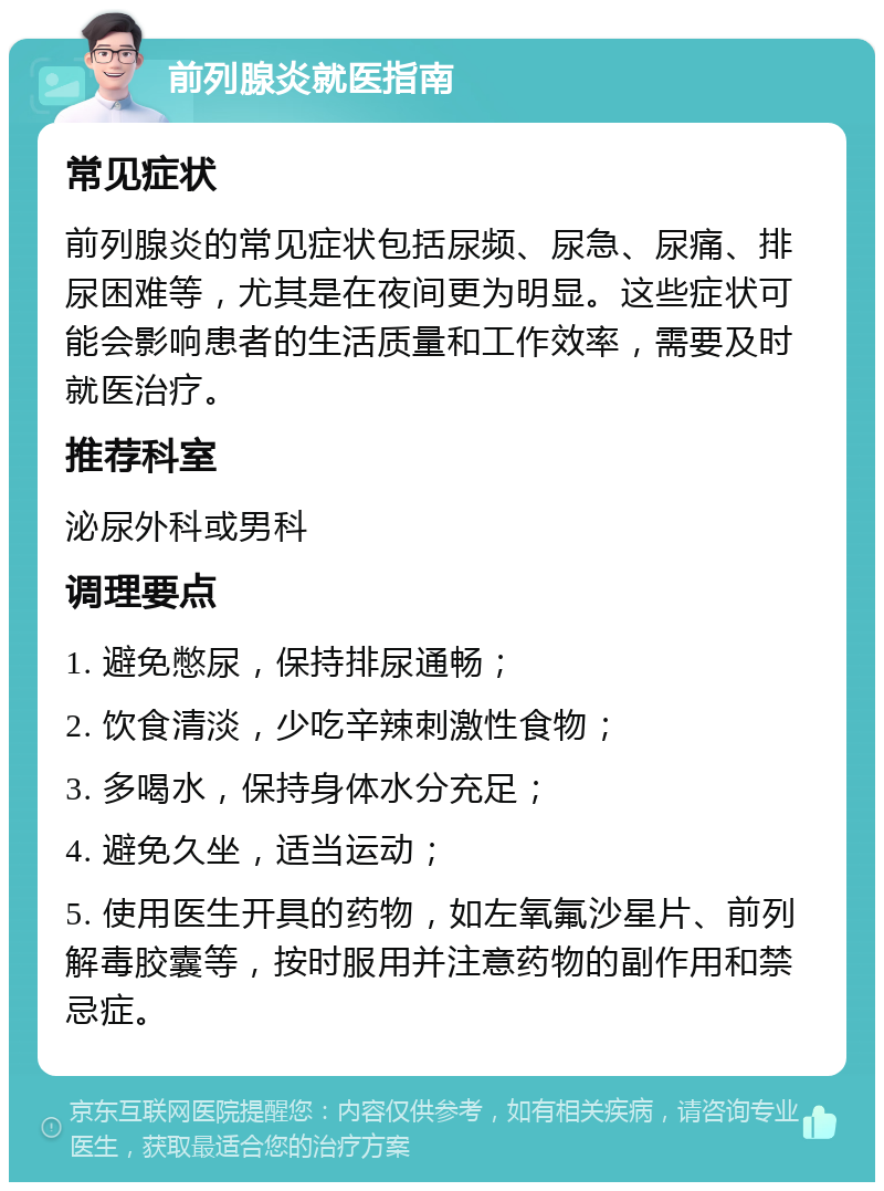 前列腺炎就医指南 常见症状 前列腺炎的常见症状包括尿频、尿急、尿痛、排尿困难等，尤其是在夜间更为明显。这些症状可能会影响患者的生活质量和工作效率，需要及时就医治疗。 推荐科室 泌尿外科或男科 调理要点 1. 避免憋尿，保持排尿通畅； 2. 饮食清淡，少吃辛辣刺激性食物； 3. 多喝水，保持身体水分充足； 4. 避免久坐，适当运动； 5. 使用医生开具的药物，如左氧氟沙星片、前列解毒胶囊等，按时服用并注意药物的副作用和禁忌症。