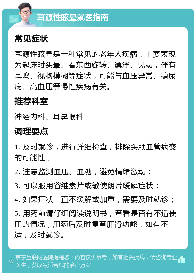 耳源性眩晕就医指南 常见症状 耳源性眩晕是一种常见的老年人疾病，主要表现为起床时头晕、看东西旋转、漂浮、晃动，伴有耳鸣、视物模糊等症状，可能与血压异常、糖尿病、高血压等慢性疾病有关。 推荐科室 神经内科、耳鼻喉科 调理要点 1. 及时就诊，进行详细检查，排除头颅血管病变的可能性； 2. 注意监测血压、血糖，避免情绪激动； 3. 可以服用谷维素片或敏使朗片缓解症状； 4. 如果症状一直不缓解或加重，需要及时就诊； 5. 用药前请仔细阅读说明书，查看是否有不适使用的情况，用药后及时复查肝肾功能，如有不适，及时就诊。