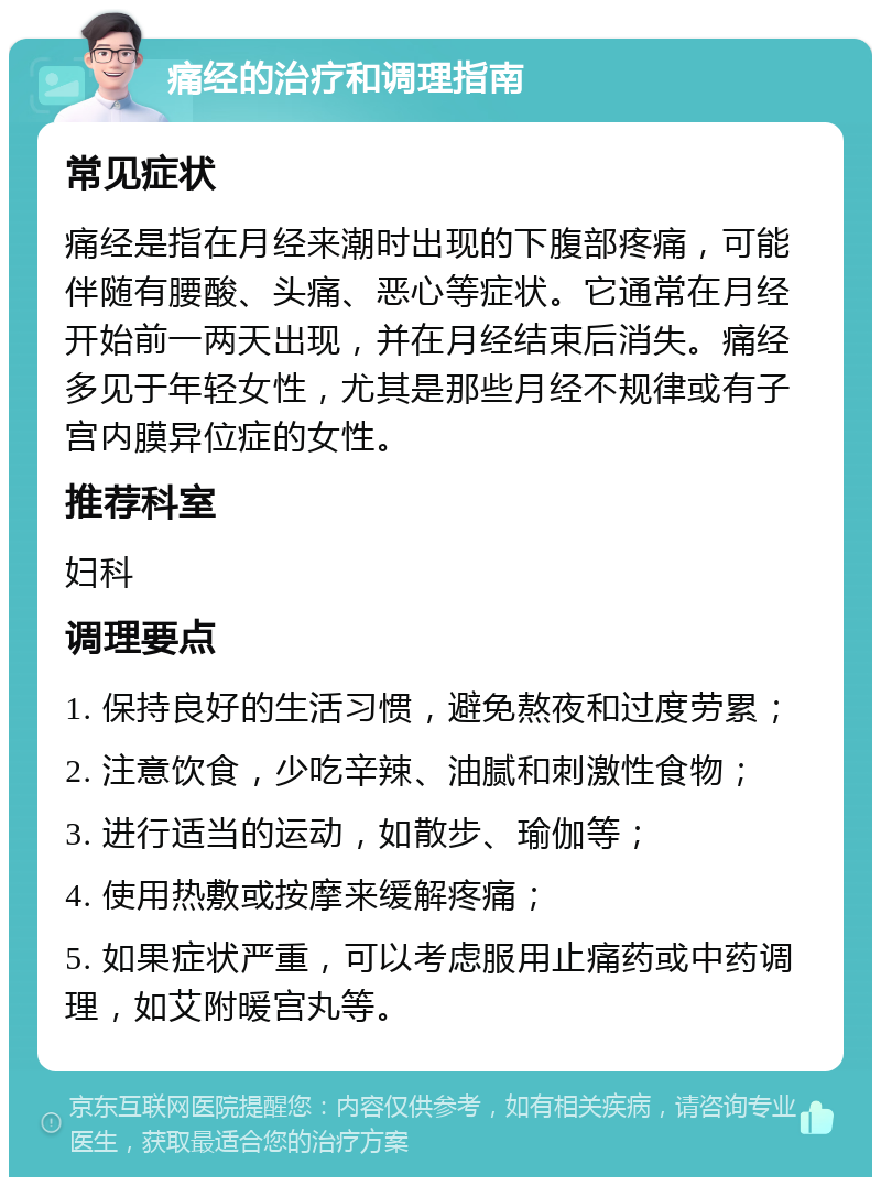 痛经的治疗和调理指南 常见症状 痛经是指在月经来潮时出现的下腹部疼痛，可能伴随有腰酸、头痛、恶心等症状。它通常在月经开始前一两天出现，并在月经结束后消失。痛经多见于年轻女性，尤其是那些月经不规律或有子宫内膜异位症的女性。 推荐科室 妇科 调理要点 1. 保持良好的生活习惯，避免熬夜和过度劳累； 2. 注意饮食，少吃辛辣、油腻和刺激性食物； 3. 进行适当的运动，如散步、瑜伽等； 4. 使用热敷或按摩来缓解疼痛； 5. 如果症状严重，可以考虑服用止痛药或中药调理，如艾附暖宫丸等。