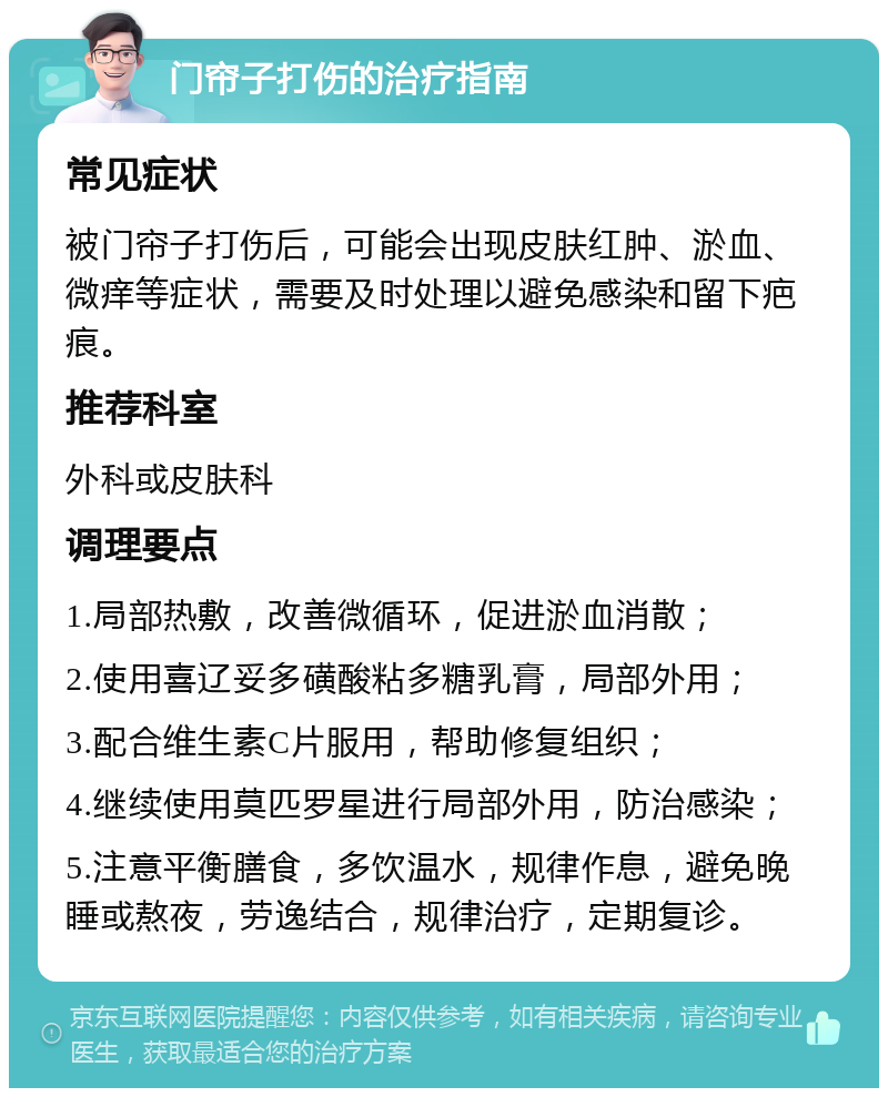 门帘子打伤的治疗指南 常见症状 被门帘子打伤后，可能会出现皮肤红肿、淤血、微痒等症状，需要及时处理以避免感染和留下疤痕。 推荐科室 外科或皮肤科 调理要点 1.局部热敷，改善微循环，促进淤血消散； 2.使用喜辽妥多磺酸粘多糖乳膏，局部外用； 3.配合维生素C片服用，帮助修复组织； 4.继续使用莫匹罗星进行局部外用，防治感染； 5.注意平衡膳食，多饮温水，规律作息，避免晚睡或熬夜，劳逸结合，规律治疗，定期复诊。