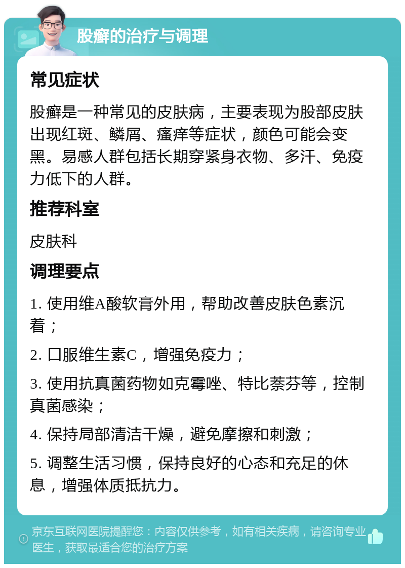 股癣的治疗与调理 常见症状 股癣是一种常见的皮肤病，主要表现为股部皮肤出现红斑、鳞屑、瘙痒等症状，颜色可能会变黑。易感人群包括长期穿紧身衣物、多汗、免疫力低下的人群。 推荐科室 皮肤科 调理要点 1. 使用维A酸软膏外用，帮助改善皮肤色素沉着； 2. 口服维生素C，增强免疫力； 3. 使用抗真菌药物如克霉唑、特比萘芬等，控制真菌感染； 4. 保持局部清洁干燥，避免摩擦和刺激； 5. 调整生活习惯，保持良好的心态和充足的休息，增强体质抵抗力。