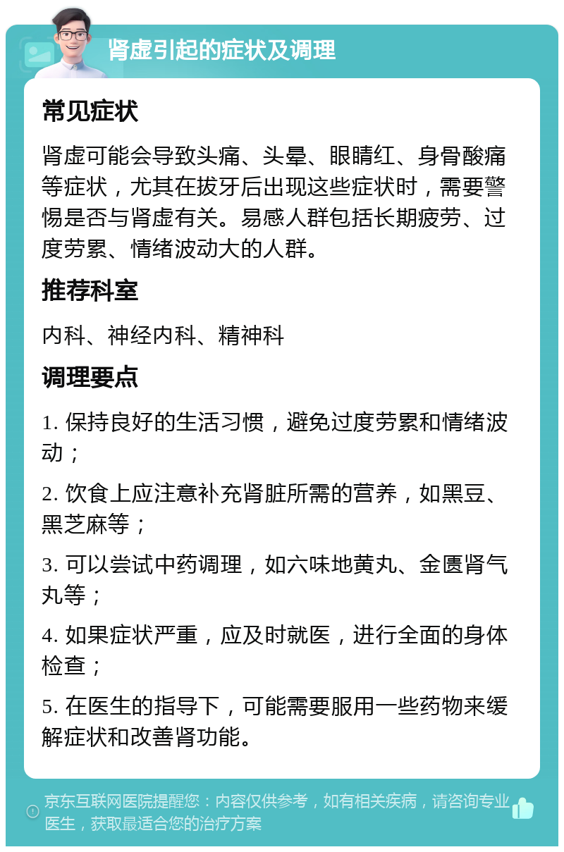 肾虚引起的症状及调理 常见症状 肾虚可能会导致头痛、头晕、眼睛红、身骨酸痛等症状，尤其在拔牙后出现这些症状时，需要警惕是否与肾虚有关。易感人群包括长期疲劳、过度劳累、情绪波动大的人群。 推荐科室 内科、神经内科、精神科 调理要点 1. 保持良好的生活习惯，避免过度劳累和情绪波动； 2. 饮食上应注意补充肾脏所需的营养，如黑豆、黑芝麻等； 3. 可以尝试中药调理，如六味地黄丸、金匮肾气丸等； 4. 如果症状严重，应及时就医，进行全面的身体检查； 5. 在医生的指导下，可能需要服用一些药物来缓解症状和改善肾功能。