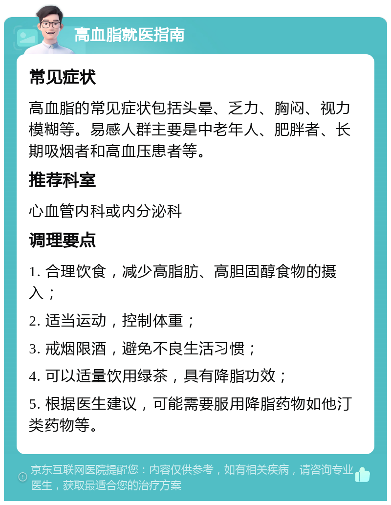 高血脂就医指南 常见症状 高血脂的常见症状包括头晕、乏力、胸闷、视力模糊等。易感人群主要是中老年人、肥胖者、长期吸烟者和高血压患者等。 推荐科室 心血管内科或内分泌科 调理要点 1. 合理饮食，减少高脂肪、高胆固醇食物的摄入； 2. 适当运动，控制体重； 3. 戒烟限酒，避免不良生活习惯； 4. 可以适量饮用绿茶，具有降脂功效； 5. 根据医生建议，可能需要服用降脂药物如他汀类药物等。