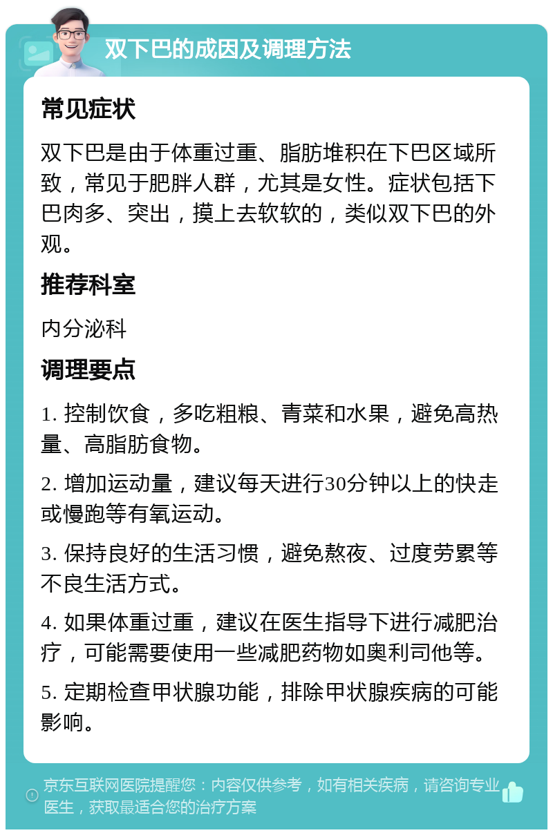 双下巴的成因及调理方法 常见症状 双下巴是由于体重过重、脂肪堆积在下巴区域所致，常见于肥胖人群，尤其是女性。症状包括下巴肉多、突出，摸上去软软的，类似双下巴的外观。 推荐科室 内分泌科 调理要点 1. 控制饮食，多吃粗粮、青菜和水果，避免高热量、高脂肪食物。 2. 增加运动量，建议每天进行30分钟以上的快走或慢跑等有氧运动。 3. 保持良好的生活习惯，避免熬夜、过度劳累等不良生活方式。 4. 如果体重过重，建议在医生指导下进行减肥治疗，可能需要使用一些减肥药物如奥利司他等。 5. 定期检查甲状腺功能，排除甲状腺疾病的可能影响。