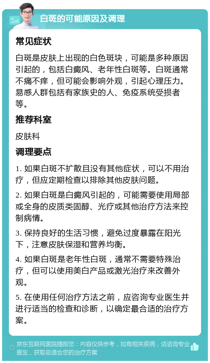 白斑的可能原因及调理 常见症状 白斑是皮肤上出现的白色斑块，可能是多种原因引起的，包括白癜风、老年性白斑等。白斑通常不痛不痒，但可能会影响外观，引起心理压力。易感人群包括有家族史的人、免疫系统受损者等。 推荐科室 皮肤科 调理要点 1. 如果白斑不扩散且没有其他症状，可以不用治疗，但应定期检查以排除其他皮肤问题。 2. 如果白斑是白癜风引起的，可能需要使用局部或全身的皮质类固醇、光疗或其他治疗方法来控制病情。 3. 保持良好的生活习惯，避免过度暴露在阳光下，注意皮肤保湿和营养均衡。 4. 如果白斑是老年性白斑，通常不需要特殊治疗，但可以使用美白产品或激光治疗来改善外观。 5. 在使用任何治疗方法之前，应咨询专业医生并进行适当的检查和诊断，以确定最合适的治疗方案。