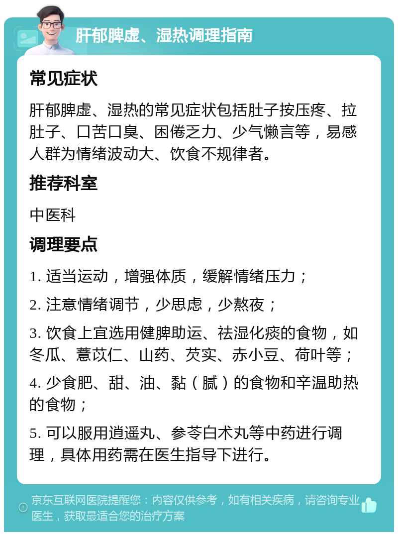 肝郁脾虚、湿热调理指南 常见症状 肝郁脾虚、湿热的常见症状包括肚子按压疼、拉肚子、口苦口臭、困倦乏力、少气懒言等，易感人群为情绪波动大、饮食不规律者。 推荐科室 中医科 调理要点 1. 适当运动，增强体质，缓解情绪压力； 2. 注意情绪调节，少思虑，少熬夜； 3. 饮食上宜选用健脾助运、祛湿化痰的食物，如冬瓜、薏苡仁、山药、芡实、赤小豆、荷叶等； 4. 少食肥、甜、油、黏（腻）的食物和辛温助热的食物； 5. 可以服用逍遥丸、参苓白术丸等中药进行调理，具体用药需在医生指导下进行。