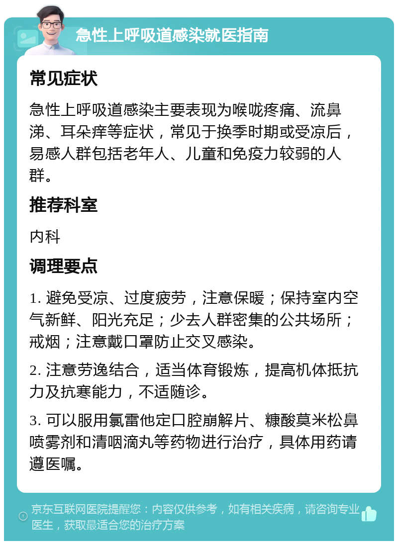 急性上呼吸道感染就医指南 常见症状 急性上呼吸道感染主要表现为喉咙疼痛、流鼻涕、耳朵痒等症状，常见于换季时期或受凉后，易感人群包括老年人、儿童和免疫力较弱的人群。 推荐科室 内科 调理要点 1. 避免受凉、过度疲劳，注意保暖；保持室内空气新鲜、阳光充足；少去人群密集的公共场所；戒烟；注意戴口罩防止交叉感染。 2. 注意劳逸结合，适当体育锻炼，提高机体抵抗力及抗寒能力，不适随诊。 3. 可以服用氯雷他定口腔崩解片、糠酸莫米松鼻喷雾剂和清咽滴丸等药物进行治疗，具体用药请遵医嘱。