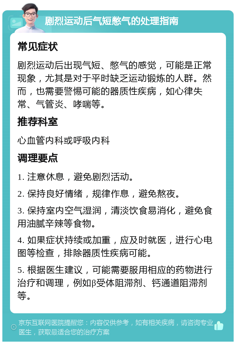 剧烈运动后气短憋气的处理指南 常见症状 剧烈运动后出现气短、憋气的感觉，可能是正常现象，尤其是对于平时缺乏运动锻炼的人群。然而，也需要警惕可能的器质性疾病，如心律失常、气管炎、哮喘等。 推荐科室 心血管内科或呼吸内科 调理要点 1. 注意休息，避免剧烈活动。 2. 保持良好情绪，规律作息，避免熬夜。 3. 保持室内空气湿润，清淡饮食易消化，避免食用油腻辛辣等食物。 4. 如果症状持续或加重，应及时就医，进行心电图等检查，排除器质性疾病可能。 5. 根据医生建议，可能需要服用相应的药物进行治疗和调理，例如β受体阻滞剂、钙通道阻滞剂等。