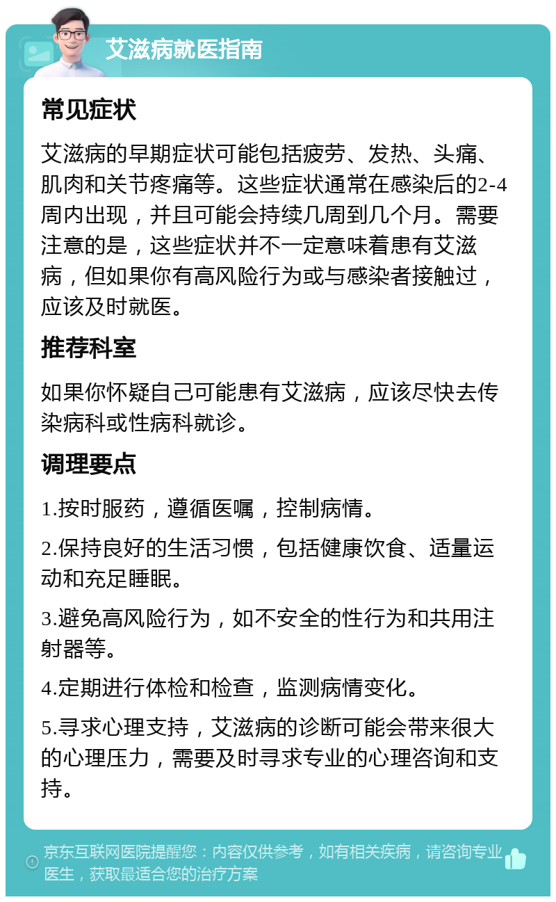 艾滋病就医指南 常见症状 艾滋病的早期症状可能包括疲劳、发热、头痛、肌肉和关节疼痛等。这些症状通常在感染后的2-4周内出现，并且可能会持续几周到几个月。需要注意的是，这些症状并不一定意味着患有艾滋病，但如果你有高风险行为或与感染者接触过，应该及时就医。 推荐科室 如果你怀疑自己可能患有艾滋病，应该尽快去传染病科或性病科就诊。 调理要点 1.按时服药，遵循医嘱，控制病情。 2.保持良好的生活习惯，包括健康饮食、适量运动和充足睡眠。 3.避免高风险行为，如不安全的性行为和共用注射器等。 4.定期进行体检和检查，监测病情变化。 5.寻求心理支持，艾滋病的诊断可能会带来很大的心理压力，需要及时寻求专业的心理咨询和支持。