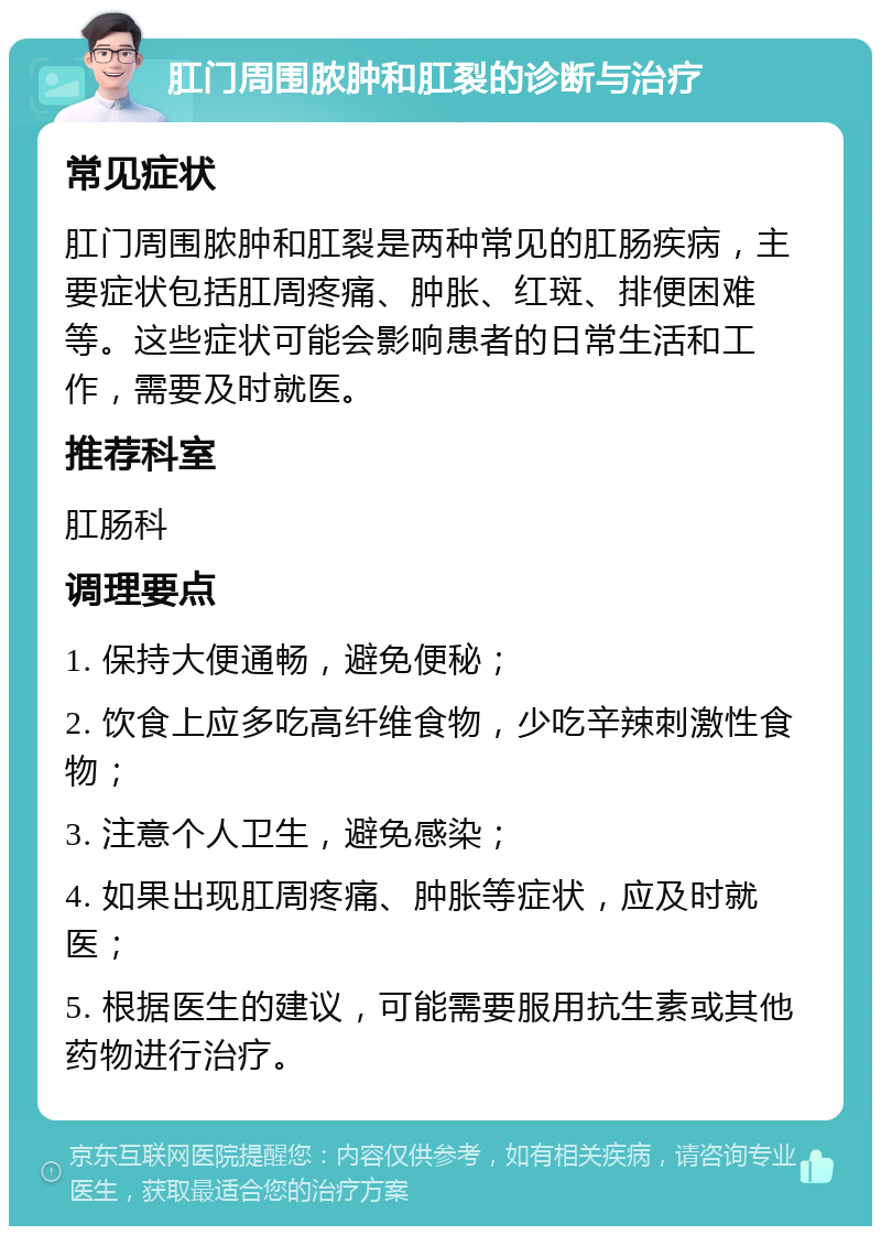 肛门周围脓肿和肛裂的诊断与治疗 常见症状 肛门周围脓肿和肛裂是两种常见的肛肠疾病，主要症状包括肛周疼痛、肿胀、红斑、排便困难等。这些症状可能会影响患者的日常生活和工作，需要及时就医。 推荐科室 肛肠科 调理要点 1. 保持大便通畅，避免便秘； 2. 饮食上应多吃高纤维食物，少吃辛辣刺激性食物； 3. 注意个人卫生，避免感染； 4. 如果出现肛周疼痛、肿胀等症状，应及时就医； 5. 根据医生的建议，可能需要服用抗生素或其他药物进行治疗。