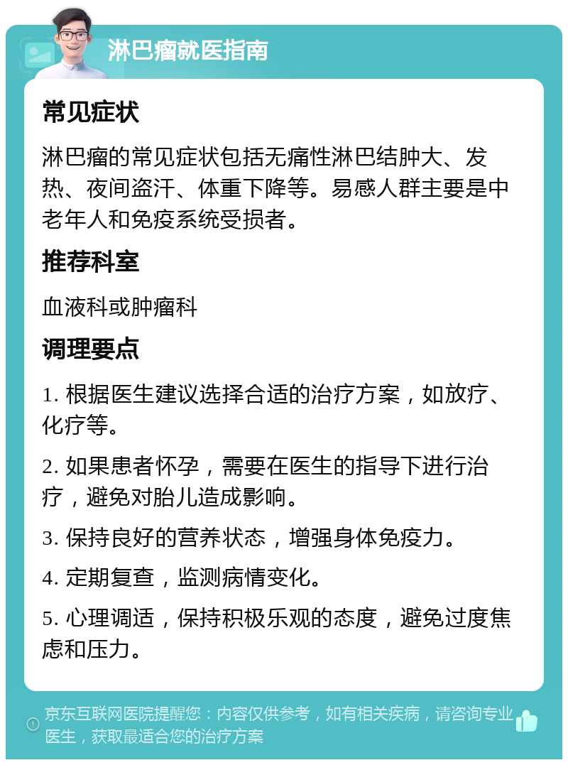 淋巴瘤就医指南 常见症状 淋巴瘤的常见症状包括无痛性淋巴结肿大、发热、夜间盗汗、体重下降等。易感人群主要是中老年人和免疫系统受损者。 推荐科室 血液科或肿瘤科 调理要点 1. 根据医生建议选择合适的治疗方案，如放疗、化疗等。 2. 如果患者怀孕，需要在医生的指导下进行治疗，避免对胎儿造成影响。 3. 保持良好的营养状态，增强身体免疫力。 4. 定期复查，监测病情变化。 5. 心理调适，保持积极乐观的态度，避免过度焦虑和压力。