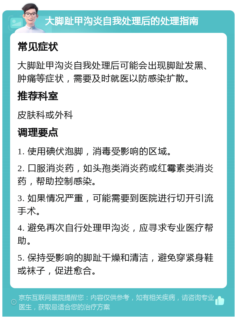 大脚趾甲沟炎自我处理后的处理指南 常见症状 大脚趾甲沟炎自我处理后可能会出现脚趾发黑、肿痛等症状，需要及时就医以防感染扩散。 推荐科室 皮肤科或外科 调理要点 1. 使用碘伏泡脚，消毒受影响的区域。 2. 口服消炎药，如头孢类消炎药或红霉素类消炎药，帮助控制感染。 3. 如果情况严重，可能需要到医院进行切开引流手术。 4. 避免再次自行处理甲沟炎，应寻求专业医疗帮助。 5. 保持受影响的脚趾干燥和清洁，避免穿紧身鞋或袜子，促进愈合。