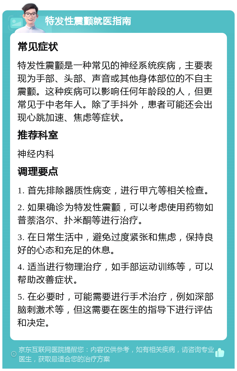 特发性震颤就医指南 常见症状 特发性震颤是一种常见的神经系统疾病，主要表现为手部、头部、声音或其他身体部位的不自主震颤。这种疾病可以影响任何年龄段的人，但更常见于中老年人。除了手抖外，患者可能还会出现心跳加速、焦虑等症状。 推荐科室 神经内科 调理要点 1. 首先排除器质性病变，进行甲亢等相关检查。 2. 如果确诊为特发性震颤，可以考虑使用药物如普萘洛尔、扑米酮等进行治疗。 3. 在日常生活中，避免过度紧张和焦虑，保持良好的心态和充足的休息。 4. 适当进行物理治疗，如手部运动训练等，可以帮助改善症状。 5. 在必要时，可能需要进行手术治疗，例如深部脑刺激术等，但这需要在医生的指导下进行评估和决定。