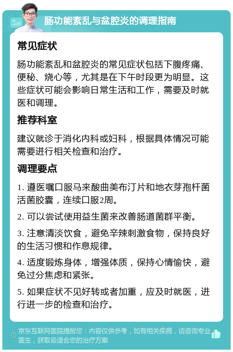 肠功能紊乱与盆腔炎的调理指南 常见症状 肠功能紊乱和盆腔炎的常见症状包括下腹疼痛、便秘、烧心等，尤其是在下午时段更为明显。这些症状可能会影响日常生活和工作，需要及时就医和调理。 推荐科室 建议就诊于消化内科或妇科，根据具体情况可能需要进行相关检查和治疗。 调理要点 1. 遵医嘱口服马来酸曲美布汀片和地衣芽孢杆菌活菌胶囊，连续口服2周。 2. 可以尝试使用益生菌来改善肠道菌群平衡。 3. 注意清淡饮食，避免辛辣刺激食物，保持良好的生活习惯和作息规律。 4. 适度锻炼身体，增强体质，保持心情愉快，避免过分焦虑和紧张。 5. 如果症状不见好转或者加重，应及时就医，进行进一步的检查和治疗。