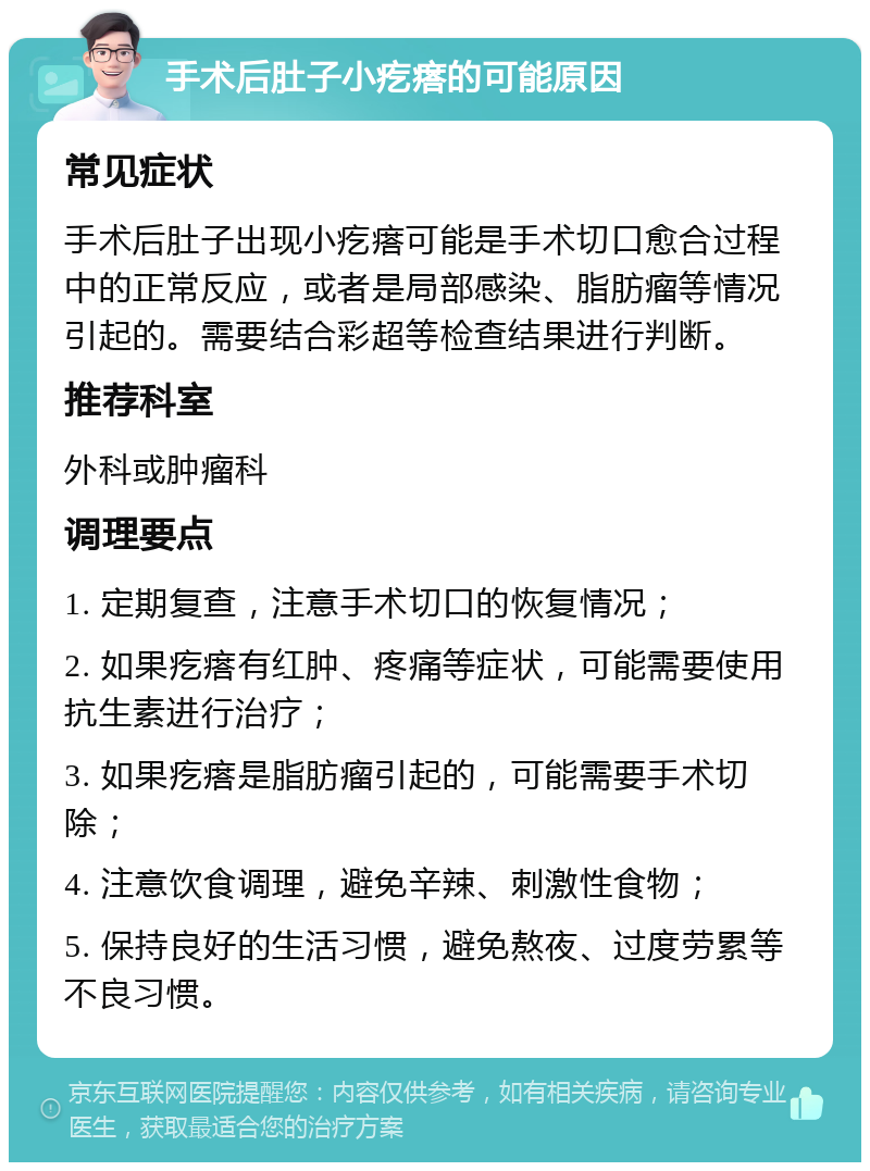 手术后肚子小疙瘩的可能原因 常见症状 手术后肚子出现小疙瘩可能是手术切口愈合过程中的正常反应，或者是局部感染、脂肪瘤等情况引起的。需要结合彩超等检查结果进行判断。 推荐科室 外科或肿瘤科 调理要点 1. 定期复查，注意手术切口的恢复情况； 2. 如果疙瘩有红肿、疼痛等症状，可能需要使用抗生素进行治疗； 3. 如果疙瘩是脂肪瘤引起的，可能需要手术切除； 4. 注意饮食调理，避免辛辣、刺激性食物； 5. 保持良好的生活习惯，避免熬夜、过度劳累等不良习惯。