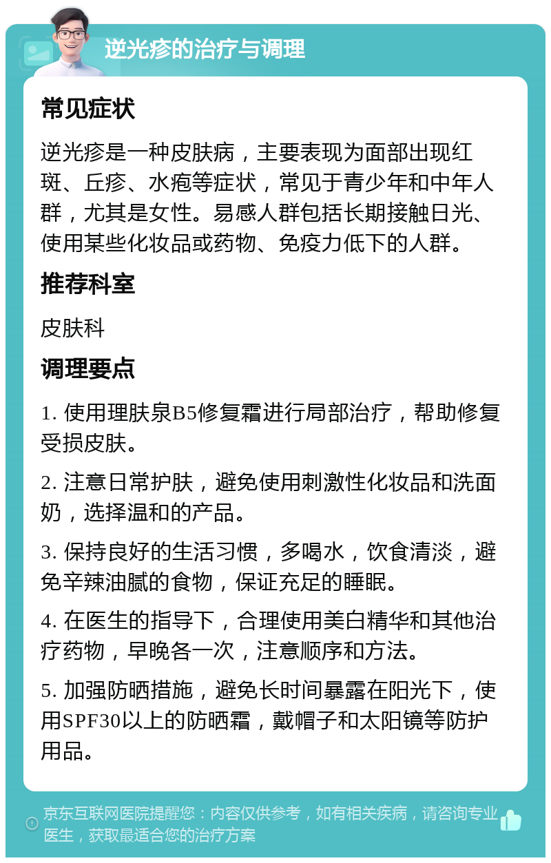 逆光疹的治疗与调理 常见症状 逆光疹是一种皮肤病，主要表现为面部出现红斑、丘疹、水疱等症状，常见于青少年和中年人群，尤其是女性。易感人群包括长期接触日光、使用某些化妆品或药物、免疫力低下的人群。 推荐科室 皮肤科 调理要点 1. 使用理肤泉B5修复霜进行局部治疗，帮助修复受损皮肤。 2. 注意日常护肤，避免使用刺激性化妆品和洗面奶，选择温和的产品。 3. 保持良好的生活习惯，多喝水，饮食清淡，避免辛辣油腻的食物，保证充足的睡眠。 4. 在医生的指导下，合理使用美白精华和其他治疗药物，早晚各一次，注意顺序和方法。 5. 加强防晒措施，避免长时间暴露在阳光下，使用SPF30以上的防晒霜，戴帽子和太阳镜等防护用品。