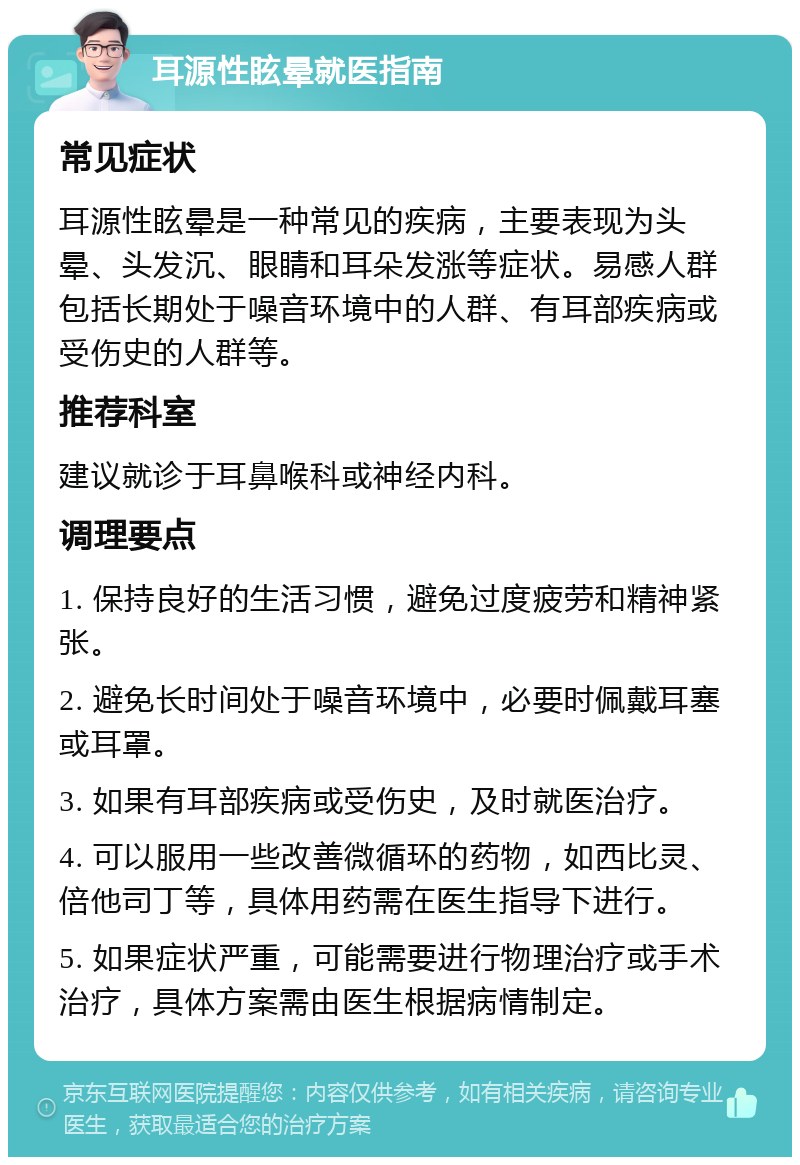 耳源性眩晕就医指南 常见症状 耳源性眩晕是一种常见的疾病，主要表现为头晕、头发沉、眼睛和耳朵发涨等症状。易感人群包括长期处于噪音环境中的人群、有耳部疾病或受伤史的人群等。 推荐科室 建议就诊于耳鼻喉科或神经内科。 调理要点 1. 保持良好的生活习惯，避免过度疲劳和精神紧张。 2. 避免长时间处于噪音环境中，必要时佩戴耳塞或耳罩。 3. 如果有耳部疾病或受伤史，及时就医治疗。 4. 可以服用一些改善微循环的药物，如西比灵、倍他司丁等，具体用药需在医生指导下进行。 5. 如果症状严重，可能需要进行物理治疗或手术治疗，具体方案需由医生根据病情制定。