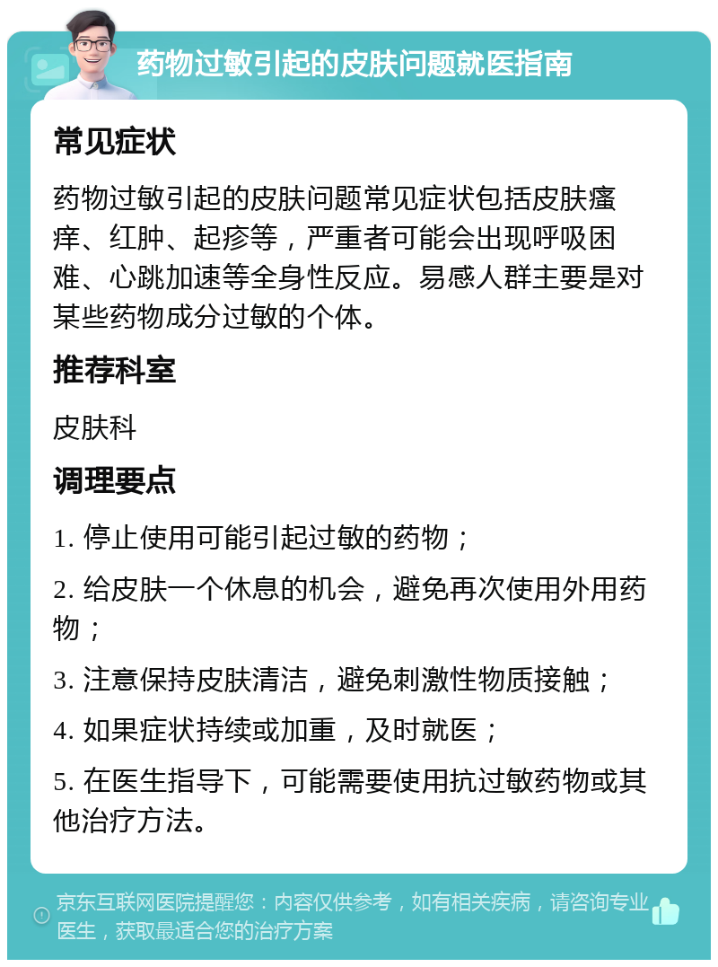 药物过敏引起的皮肤问题就医指南 常见症状 药物过敏引起的皮肤问题常见症状包括皮肤瘙痒、红肿、起疹等，严重者可能会出现呼吸困难、心跳加速等全身性反应。易感人群主要是对某些药物成分过敏的个体。 推荐科室 皮肤科 调理要点 1. 停止使用可能引起过敏的药物； 2. 给皮肤一个休息的机会，避免再次使用外用药物； 3. 注意保持皮肤清洁，避免刺激性物质接触； 4. 如果症状持续或加重，及时就医； 5. 在医生指导下，可能需要使用抗过敏药物或其他治疗方法。