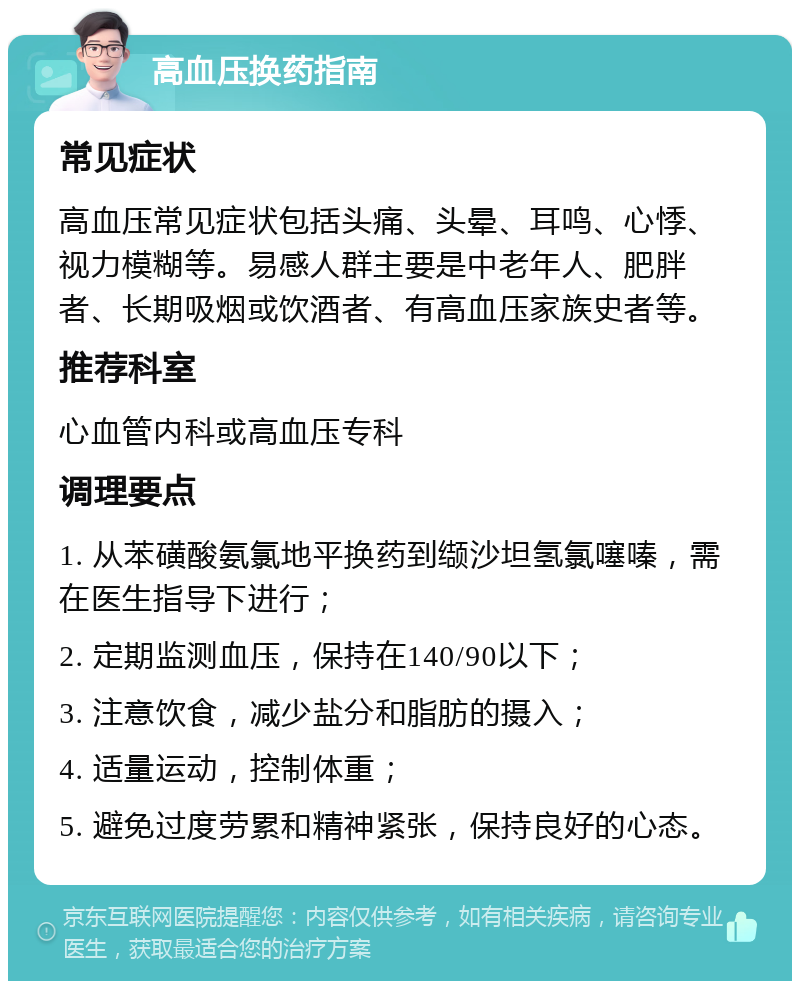 高血压换药指南 常见症状 高血压常见症状包括头痛、头晕、耳鸣、心悸、视力模糊等。易感人群主要是中老年人、肥胖者、长期吸烟或饮酒者、有高血压家族史者等。 推荐科室 心血管内科或高血压专科 调理要点 1. 从苯磺酸氨氯地平换药到缬沙坦氢氯噻嗪，需在医生指导下进行； 2. 定期监测血压，保持在140/90以下； 3. 注意饮食，减少盐分和脂肪的摄入； 4. 适量运动，控制体重； 5. 避免过度劳累和精神紧张，保持良好的心态。