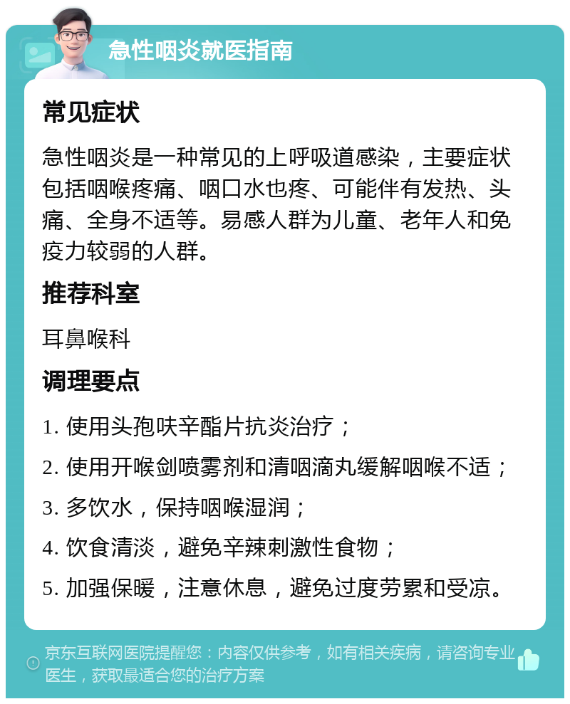 急性咽炎就医指南 常见症状 急性咽炎是一种常见的上呼吸道感染，主要症状包括咽喉疼痛、咽口水也疼、可能伴有发热、头痛、全身不适等。易感人群为儿童、老年人和免疫力较弱的人群。 推荐科室 耳鼻喉科 调理要点 1. 使用头孢呋辛酯片抗炎治疗； 2. 使用开喉剑喷雾剂和清咽滴丸缓解咽喉不适； 3. 多饮水，保持咽喉湿润； 4. 饮食清淡，避免辛辣刺激性食物； 5. 加强保暖，注意休息，避免过度劳累和受凉。