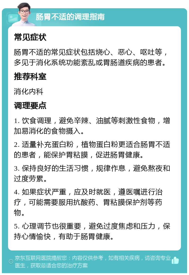 肠胃不适的调理指南 常见症状 肠胃不适的常见症状包括烧心、恶心、呕吐等，多见于消化系统功能紊乱或胃肠道疾病的患者。 推荐科室 消化内科 调理要点 1. 饮食调理，避免辛辣、油腻等刺激性食物，增加易消化的食物摄入。 2. 适量补充蛋白粉，植物蛋白粉更适合肠胃不适的患者，能保护胃粘膜，促进肠胃健康。 3. 保持良好的生活习惯，规律作息，避免熬夜和过度劳累。 4. 如果症状严重，应及时就医，遵医嘱进行治疗，可能需要服用抗酸药、胃粘膜保护剂等药物。 5. 心理调节也很重要，避免过度焦虑和压力，保持心情愉快，有助于肠胃健康。