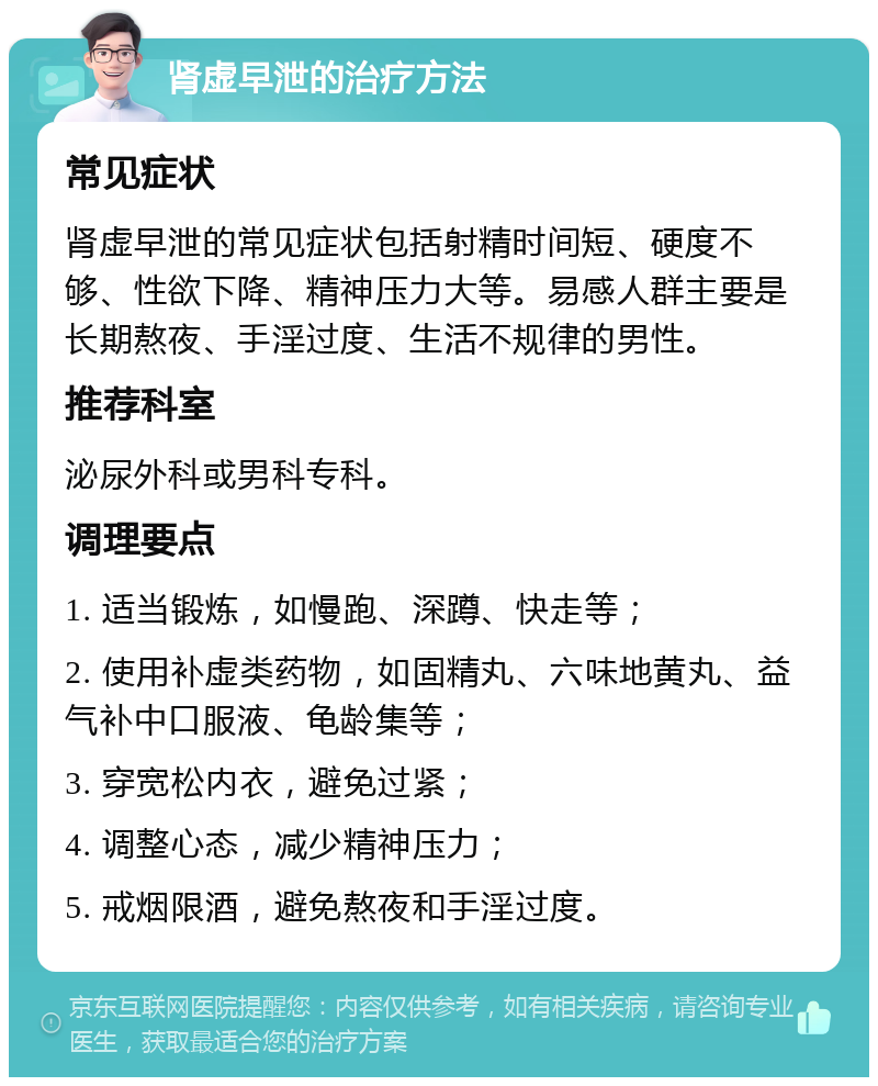 肾虚早泄的治疗方法 常见症状 肾虚早泄的常见症状包括射精时间短、硬度不够、性欲下降、精神压力大等。易感人群主要是长期熬夜、手淫过度、生活不规律的男性。 推荐科室 泌尿外科或男科专科。 调理要点 1. 适当锻炼，如慢跑、深蹲、快走等； 2. 使用补虚类药物，如固精丸、六味地黄丸、益气补中口服液、龟龄集等； 3. 穿宽松内衣，避免过紧； 4. 调整心态，减少精神压力； 5. 戒烟限酒，避免熬夜和手淫过度。