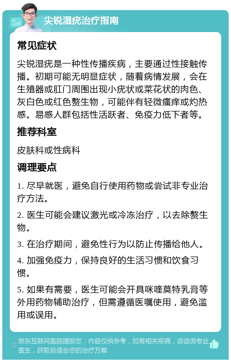 尖锐湿疣治疗指南 常见症状 尖锐湿疣是一种性传播疾病，主要通过性接触传播。初期可能无明显症状，随着病情发展，会在生殖器或肛门周围出现小疣状或菜花状的肉色、灰白色或红色赘生物，可能伴有轻微瘙痒或灼热感。易感人群包括性活跃者、免疫力低下者等。 推荐科室 皮肤科或性病科 调理要点 1. 尽早就医，避免自行使用药物或尝试非专业治疗方法。 2. 医生可能会建议激光或冷冻治疗，以去除赘生物。 3. 在治疗期间，避免性行为以防止传播给他人。 4. 加强免疫力，保持良好的生活习惯和饮食习惯。 5. 如果有需要，医生可能会开具咪喹莫特乳膏等外用药物辅助治疗，但需遵循医嘱使用，避免滥用或误用。