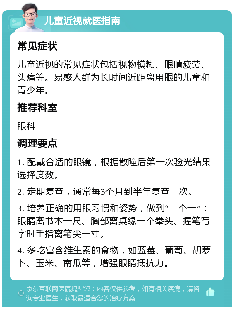 儿童近视就医指南 常见症状 儿童近视的常见症状包括视物模糊、眼睛疲劳、头痛等。易感人群为长时间近距离用眼的儿童和青少年。 推荐科室 眼科 调理要点 1. 配戴合适的眼镜，根据散瞳后第一次验光结果选择度数。 2. 定期复查，通常每3个月到半年复查一次。 3. 培养正确的用眼习惯和姿势，做到“三个一”：眼睛离书本一尺、胸部离桌缘一个拳头、握笔写字时手指离笔尖一寸。 4. 多吃富含维生素的食物，如蓝莓、葡萄、胡萝卜、玉米、南瓜等，增强眼睛抵抗力。