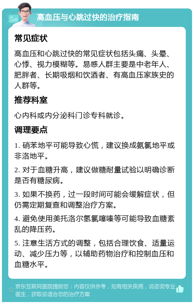 高血压与心跳过快的治疗指南 常见症状 高血压和心跳过快的常见症状包括头痛、头晕、心悸、视力模糊等。易感人群主要是中老年人、肥胖者、长期吸烟和饮酒者、有高血压家族史的人群等。 推荐科室 心内科或内分泌科门诊专科就诊。 调理要点 1. 硝苯地平可能导致心慌，建议换成氨氯地平或非洛地平。 2. 对于血糖升高，建议做糖耐量试验以明确诊断是否有糖尿病。 3. 如果不换药，过一段时间可能会缓解症状，但仍需定期复查和调整治疗方案。 4. 避免使用美托洛尔氢氯噻嗪等可能导致血糖紊乱的降压药。 5. 注意生活方式的调整，包括合理饮食、适量运动、减少压力等，以辅助药物治疗和控制血压和血糖水平。