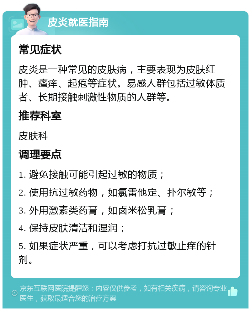 皮炎就医指南 常见症状 皮炎是一种常见的皮肤病，主要表现为皮肤红肿、瘙痒、起疱等症状。易感人群包括过敏体质者、长期接触刺激性物质的人群等。 推荐科室 皮肤科 调理要点 1. 避免接触可能引起过敏的物质； 2. 使用抗过敏药物，如氯雷他定、扑尔敏等； 3. 外用激素类药膏，如卤米松乳膏； 4. 保持皮肤清洁和湿润； 5. 如果症状严重，可以考虑打抗过敏止痒的针剂。